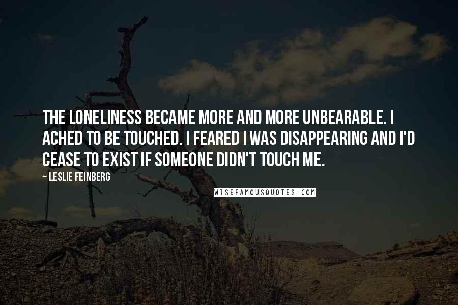Leslie Feinberg Quotes: The loneliness became more and more unbearable. I ached to be touched. I feared I was disappearing and I'd cease to exist if someone didn't touch me.
