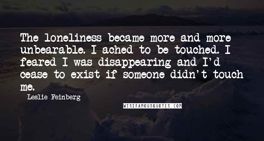 Leslie Feinberg Quotes: The loneliness became more and more unbearable. I ached to be touched. I feared I was disappearing and I'd cease to exist if someone didn't touch me.