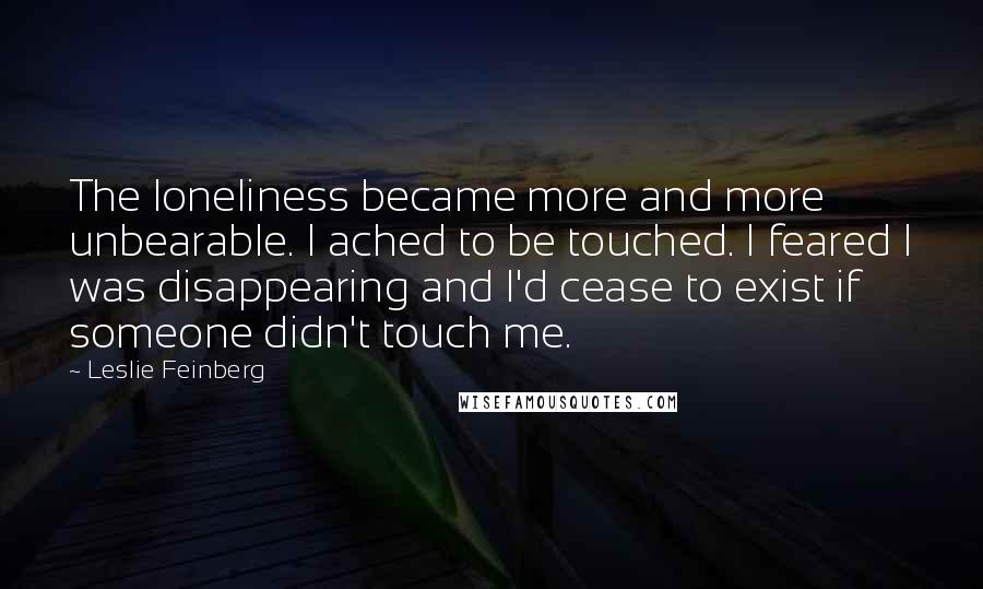 Leslie Feinberg Quotes: The loneliness became more and more unbearable. I ached to be touched. I feared I was disappearing and I'd cease to exist if someone didn't touch me.
