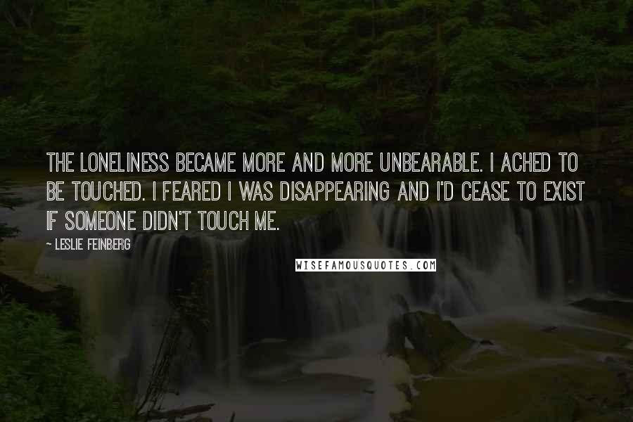 Leslie Feinberg Quotes: The loneliness became more and more unbearable. I ached to be touched. I feared I was disappearing and I'd cease to exist if someone didn't touch me.