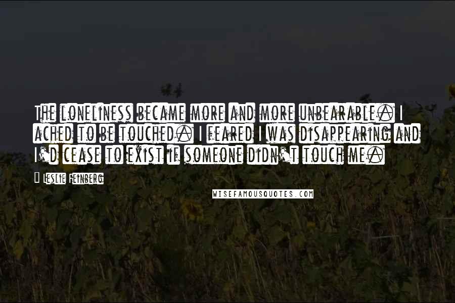 Leslie Feinberg Quotes: The loneliness became more and more unbearable. I ached to be touched. I feared I was disappearing and I'd cease to exist if someone didn't touch me.