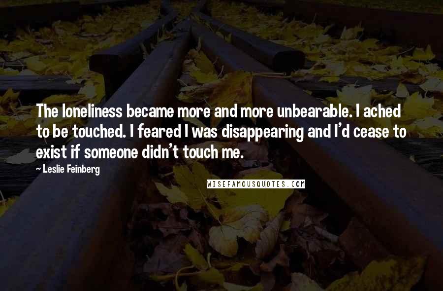 Leslie Feinberg Quotes: The loneliness became more and more unbearable. I ached to be touched. I feared I was disappearing and I'd cease to exist if someone didn't touch me.