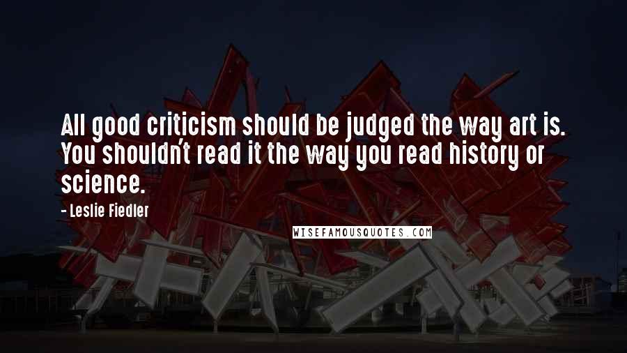 Leslie Fiedler Quotes: All good criticism should be judged the way art is. You shouldn't read it the way you read history or science.