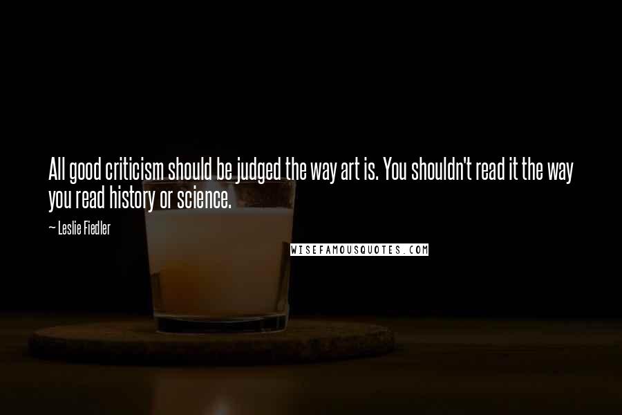 Leslie Fiedler Quotes: All good criticism should be judged the way art is. You shouldn't read it the way you read history or science.