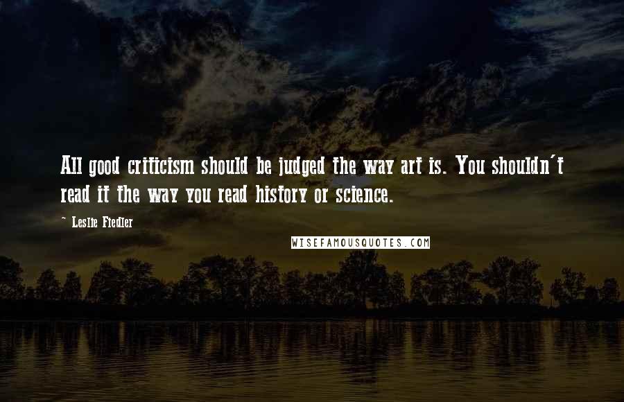 Leslie Fiedler Quotes: All good criticism should be judged the way art is. You shouldn't read it the way you read history or science.