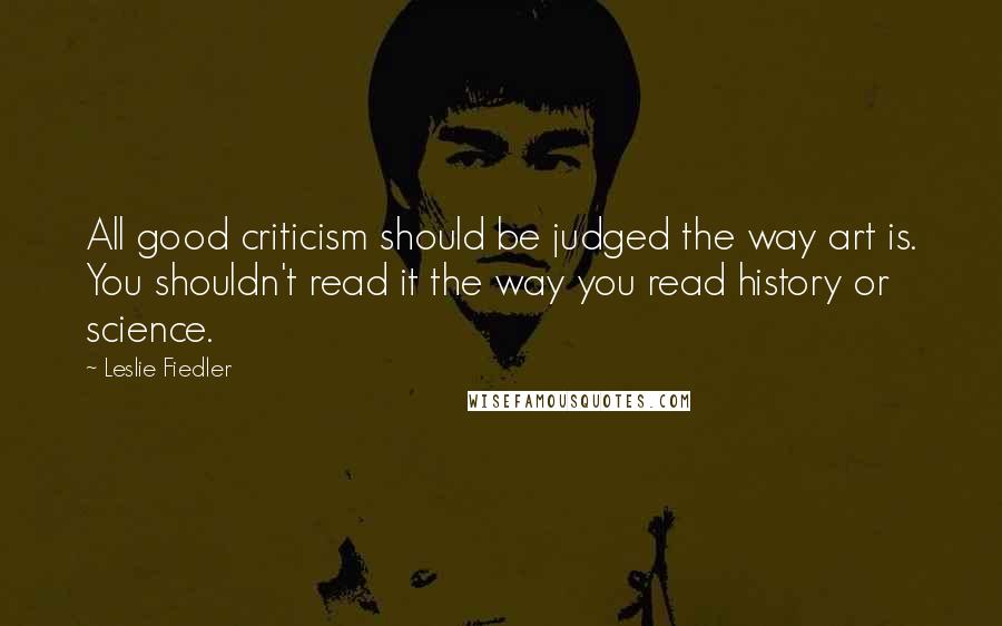 Leslie Fiedler Quotes: All good criticism should be judged the way art is. You shouldn't read it the way you read history or science.