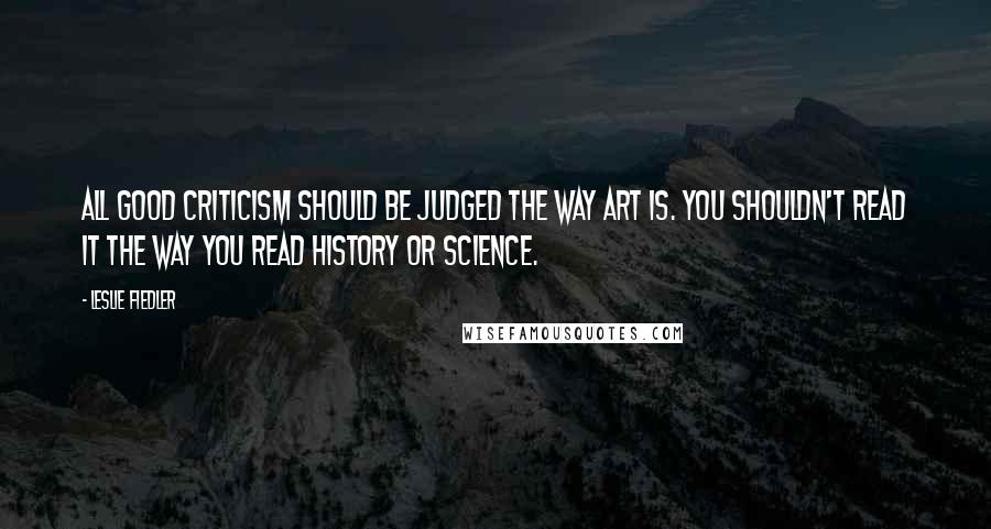 Leslie Fiedler Quotes: All good criticism should be judged the way art is. You shouldn't read it the way you read history or science.