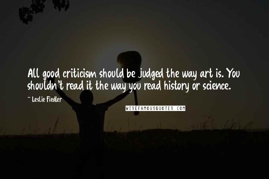 Leslie Fiedler Quotes: All good criticism should be judged the way art is. You shouldn't read it the way you read history or science.