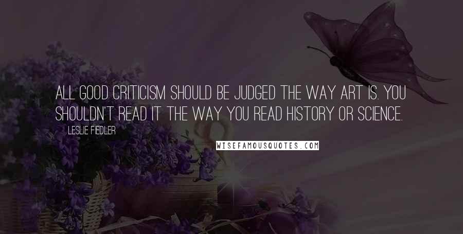 Leslie Fiedler Quotes: All good criticism should be judged the way art is. You shouldn't read it the way you read history or science.