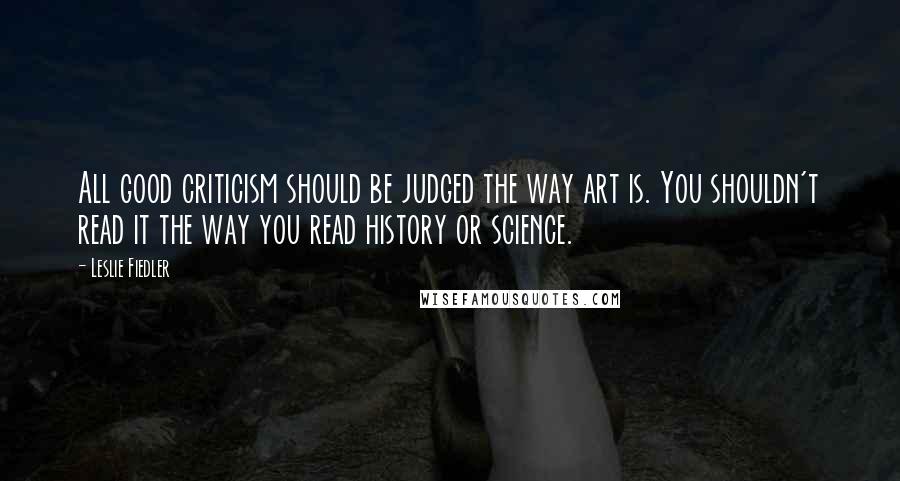 Leslie Fiedler Quotes: All good criticism should be judged the way art is. You shouldn't read it the way you read history or science.