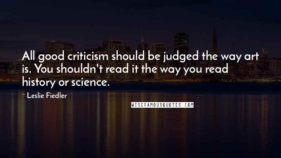 Leslie Fiedler Quotes: All good criticism should be judged the way art is. You shouldn't read it the way you read history or science.