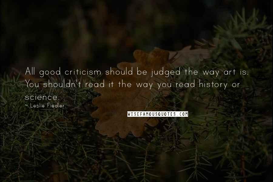 Leslie Fiedler Quotes: All good criticism should be judged the way art is. You shouldn't read it the way you read history or science.