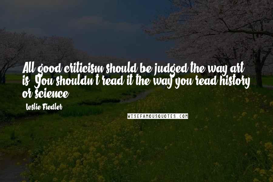 Leslie Fiedler Quotes: All good criticism should be judged the way art is. You shouldn't read it the way you read history or science.