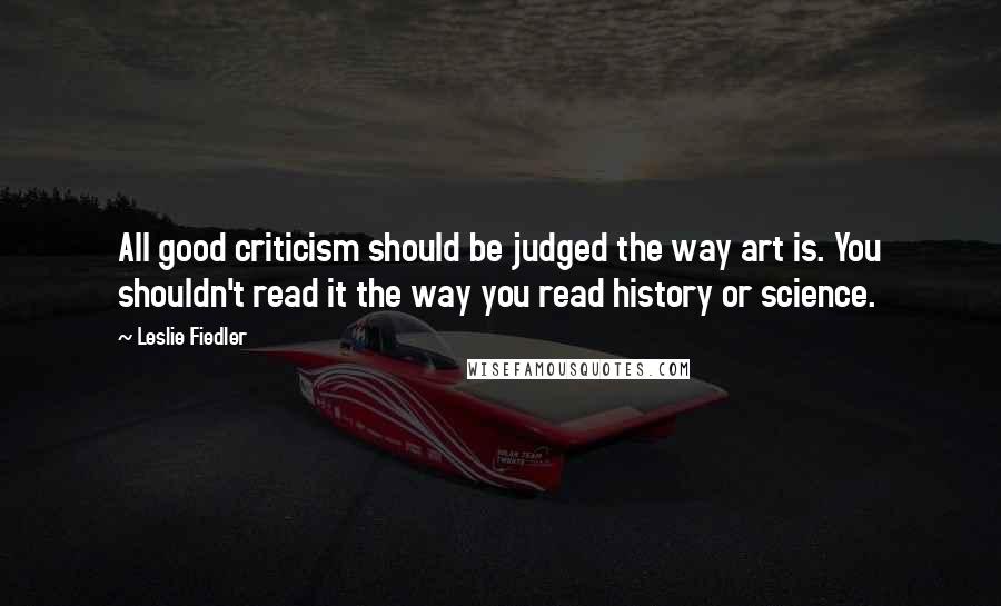 Leslie Fiedler Quotes: All good criticism should be judged the way art is. You shouldn't read it the way you read history or science.