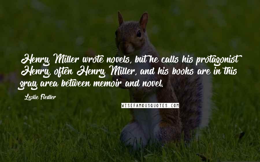 Leslie Fiedler Quotes: Henry Miller wrote novels, but he calls his protagonist Henry, often Henry Miller, and his books are in this gray area between memoir and novel.