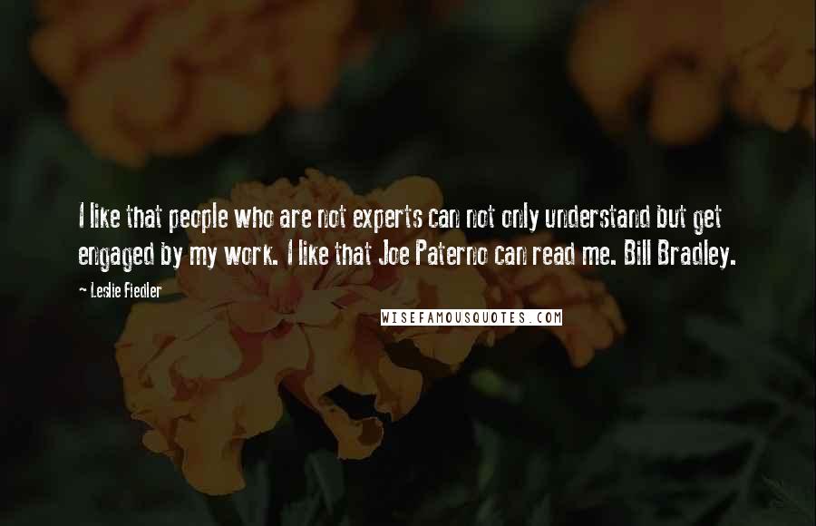 Leslie Fiedler Quotes: I like that people who are not experts can not only understand but get engaged by my work. I like that Joe Paterno can read me. Bill Bradley.