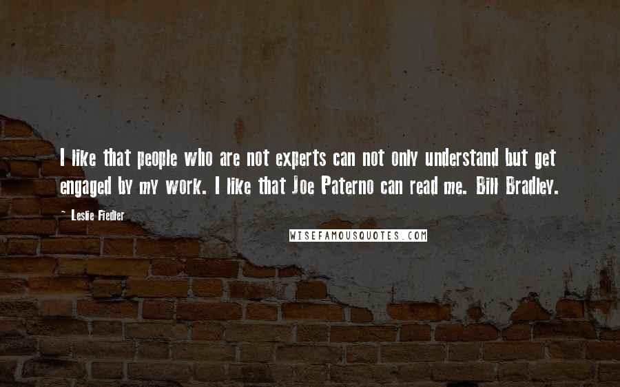 Leslie Fiedler Quotes: I like that people who are not experts can not only understand but get engaged by my work. I like that Joe Paterno can read me. Bill Bradley.