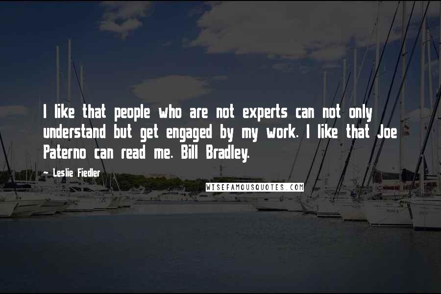 Leslie Fiedler Quotes: I like that people who are not experts can not only understand but get engaged by my work. I like that Joe Paterno can read me. Bill Bradley.