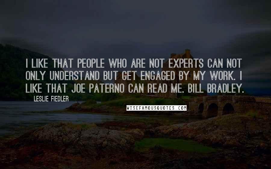 Leslie Fiedler Quotes: I like that people who are not experts can not only understand but get engaged by my work. I like that Joe Paterno can read me. Bill Bradley.