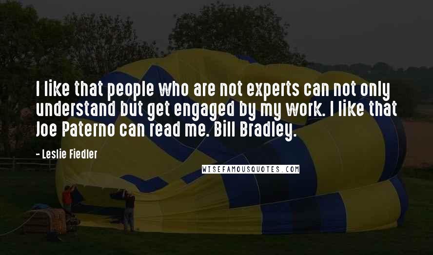 Leslie Fiedler Quotes: I like that people who are not experts can not only understand but get engaged by my work. I like that Joe Paterno can read me. Bill Bradley.