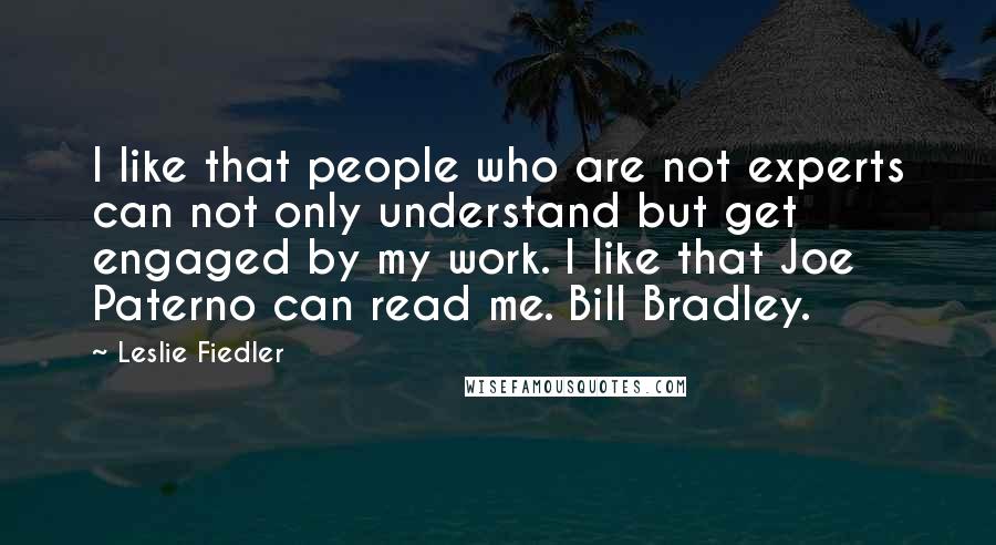 Leslie Fiedler Quotes: I like that people who are not experts can not only understand but get engaged by my work. I like that Joe Paterno can read me. Bill Bradley.