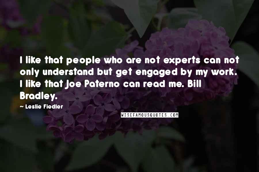 Leslie Fiedler Quotes: I like that people who are not experts can not only understand but get engaged by my work. I like that Joe Paterno can read me. Bill Bradley.