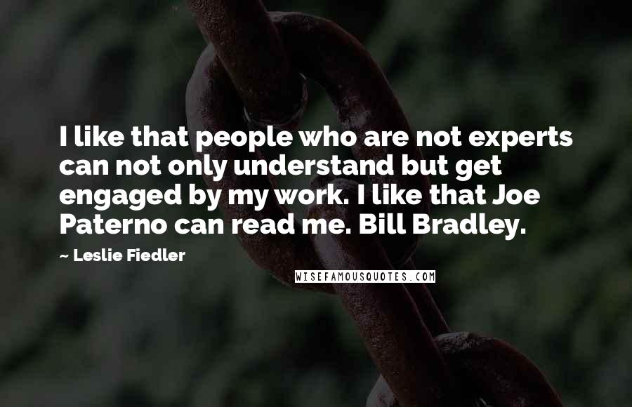 Leslie Fiedler Quotes: I like that people who are not experts can not only understand but get engaged by my work. I like that Joe Paterno can read me. Bill Bradley.