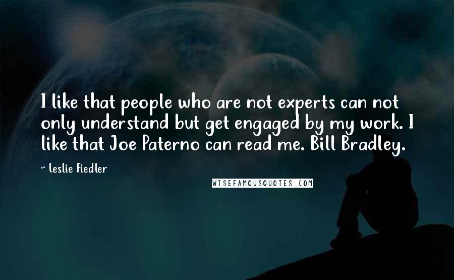 Leslie Fiedler Quotes: I like that people who are not experts can not only understand but get engaged by my work. I like that Joe Paterno can read me. Bill Bradley.