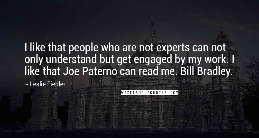 Leslie Fiedler Quotes: I like that people who are not experts can not only understand but get engaged by my work. I like that Joe Paterno can read me. Bill Bradley.