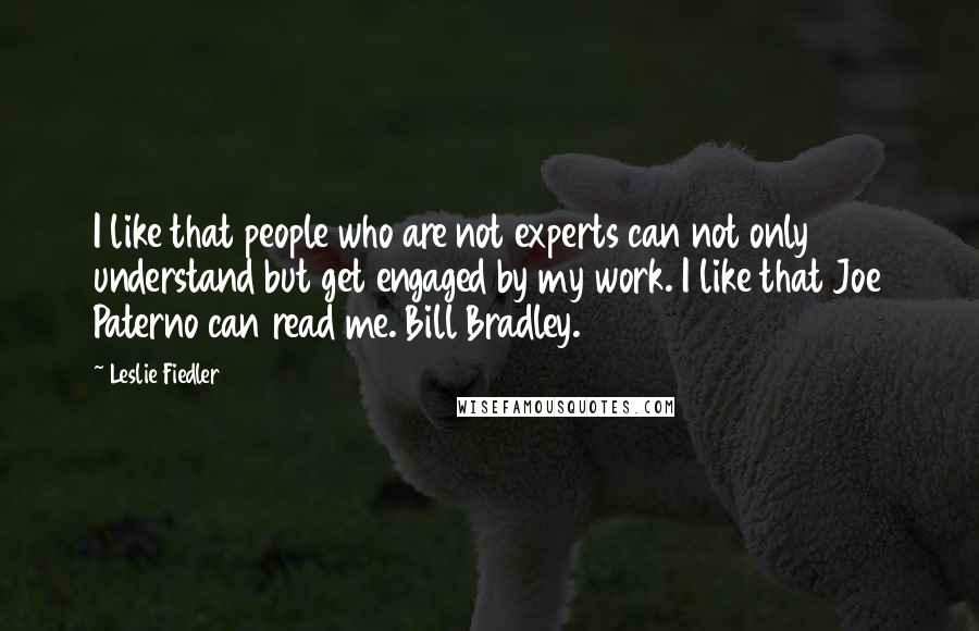 Leslie Fiedler Quotes: I like that people who are not experts can not only understand but get engaged by my work. I like that Joe Paterno can read me. Bill Bradley.