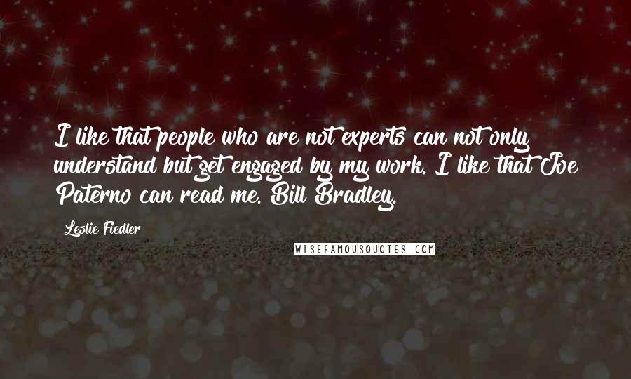 Leslie Fiedler Quotes: I like that people who are not experts can not only understand but get engaged by my work. I like that Joe Paterno can read me. Bill Bradley.