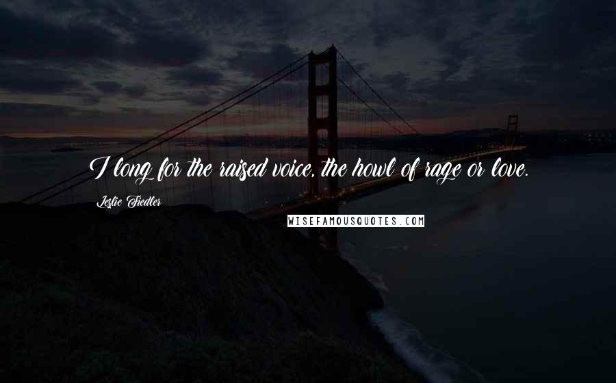 Leslie Fiedler Quotes: I long for the raised voice, the howl of rage or love.