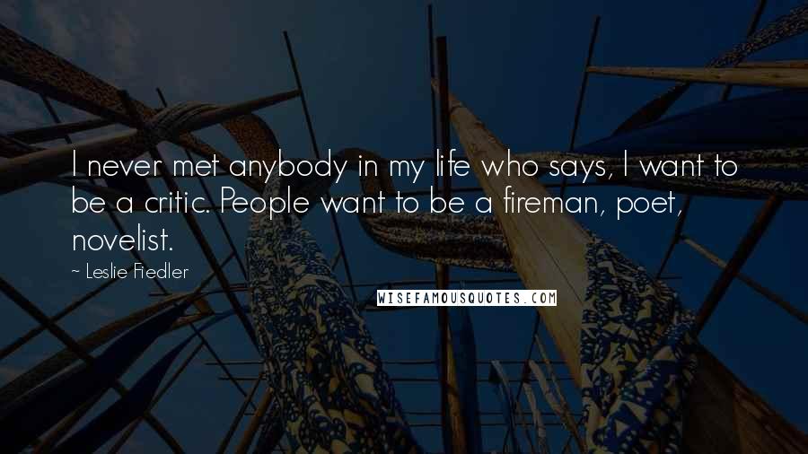 Leslie Fiedler Quotes: I never met anybody in my life who says, I want to be a critic. People want to be a fireman, poet, novelist.