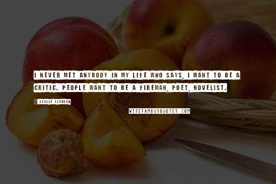Leslie Fiedler Quotes: I never met anybody in my life who says, I want to be a critic. People want to be a fireman, poet, novelist.