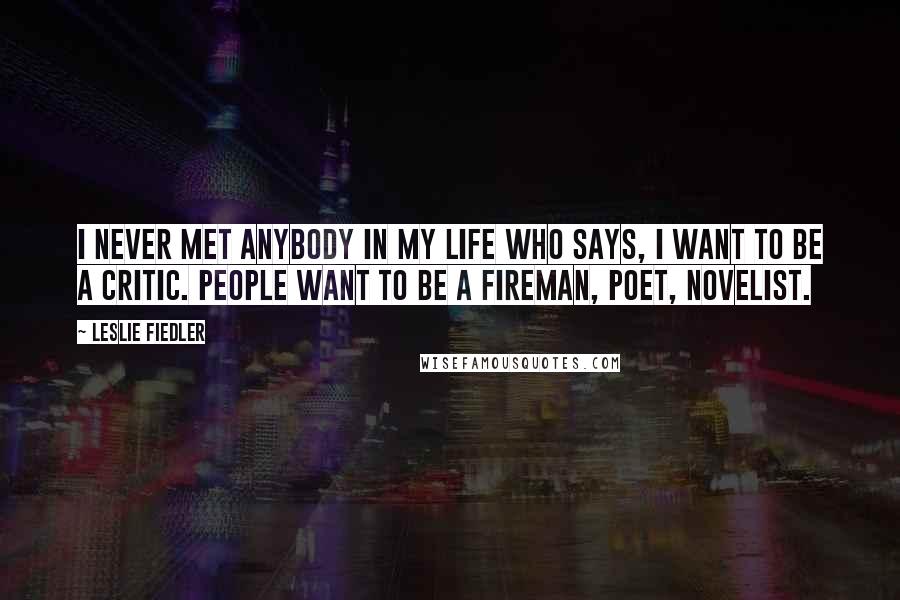 Leslie Fiedler Quotes: I never met anybody in my life who says, I want to be a critic. People want to be a fireman, poet, novelist.