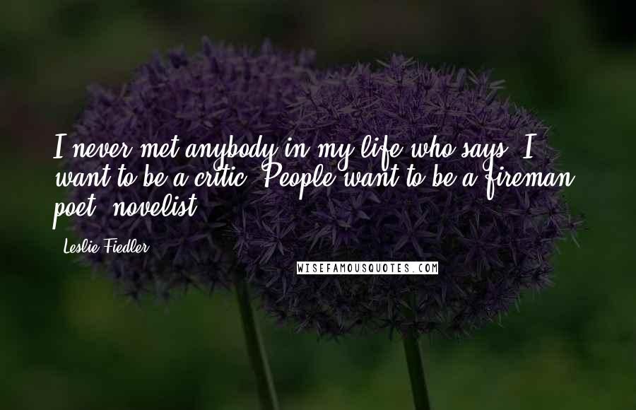 Leslie Fiedler Quotes: I never met anybody in my life who says, I want to be a critic. People want to be a fireman, poet, novelist.