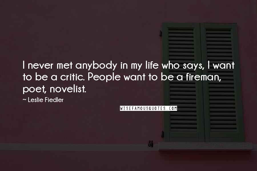 Leslie Fiedler Quotes: I never met anybody in my life who says, I want to be a critic. People want to be a fireman, poet, novelist.