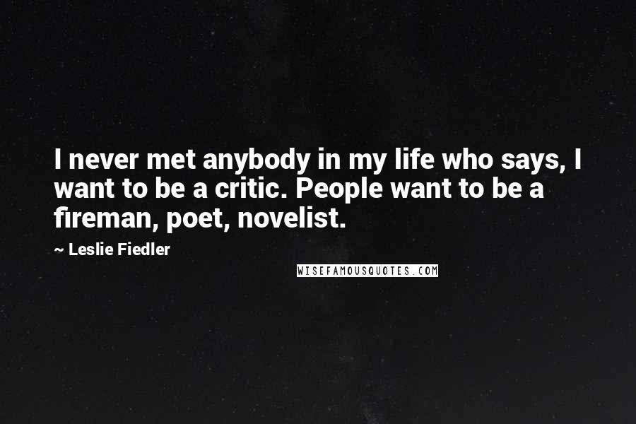 Leslie Fiedler Quotes: I never met anybody in my life who says, I want to be a critic. People want to be a fireman, poet, novelist.