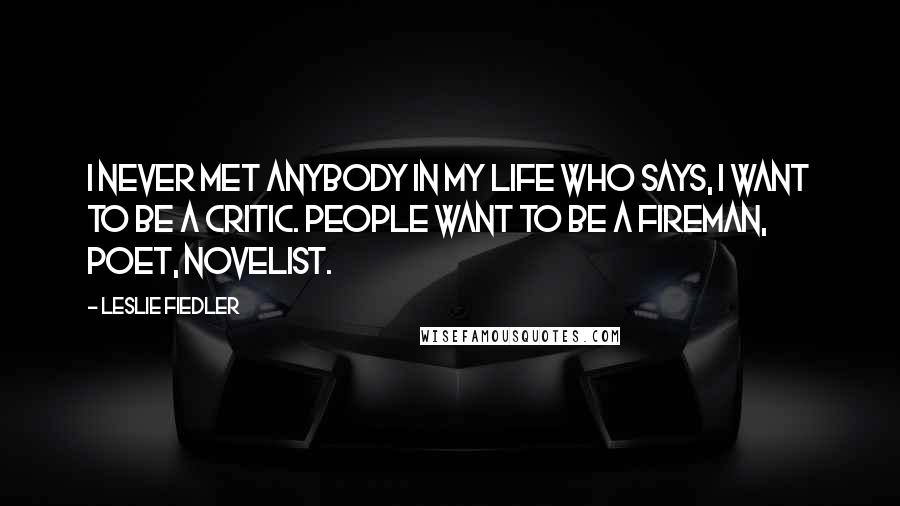 Leslie Fiedler Quotes: I never met anybody in my life who says, I want to be a critic. People want to be a fireman, poet, novelist.