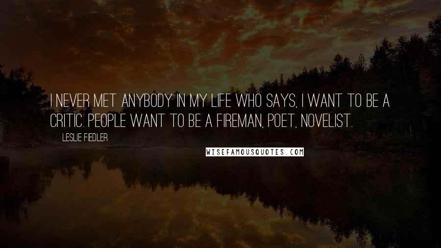 Leslie Fiedler Quotes: I never met anybody in my life who says, I want to be a critic. People want to be a fireman, poet, novelist.