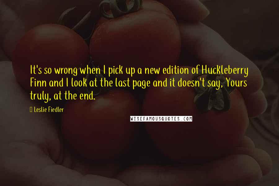 Leslie Fiedler Quotes: It's so wrong when I pick up a new edition of Huckleberry Finn and I look at the last page and it doesn't say, Yours truly, at the end.