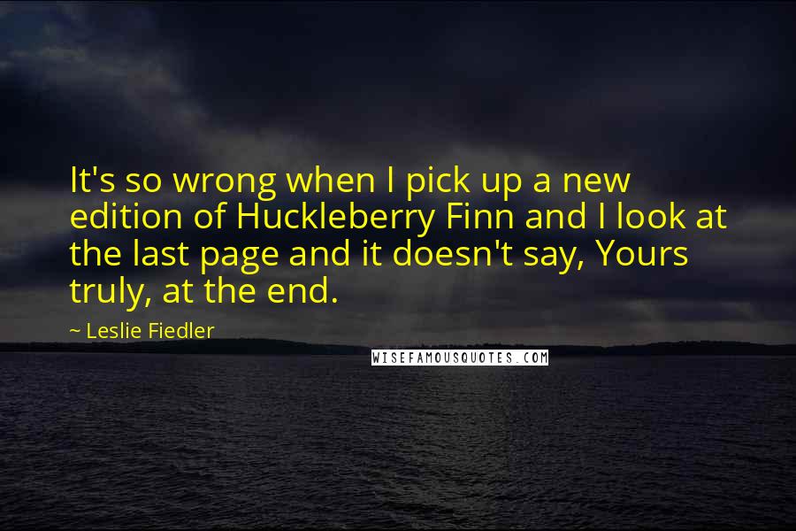 Leslie Fiedler Quotes: It's so wrong when I pick up a new edition of Huckleberry Finn and I look at the last page and it doesn't say, Yours truly, at the end.