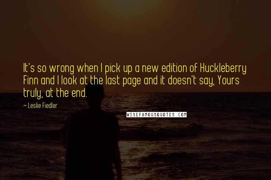 Leslie Fiedler Quotes: It's so wrong when I pick up a new edition of Huckleberry Finn and I look at the last page and it doesn't say, Yours truly, at the end.