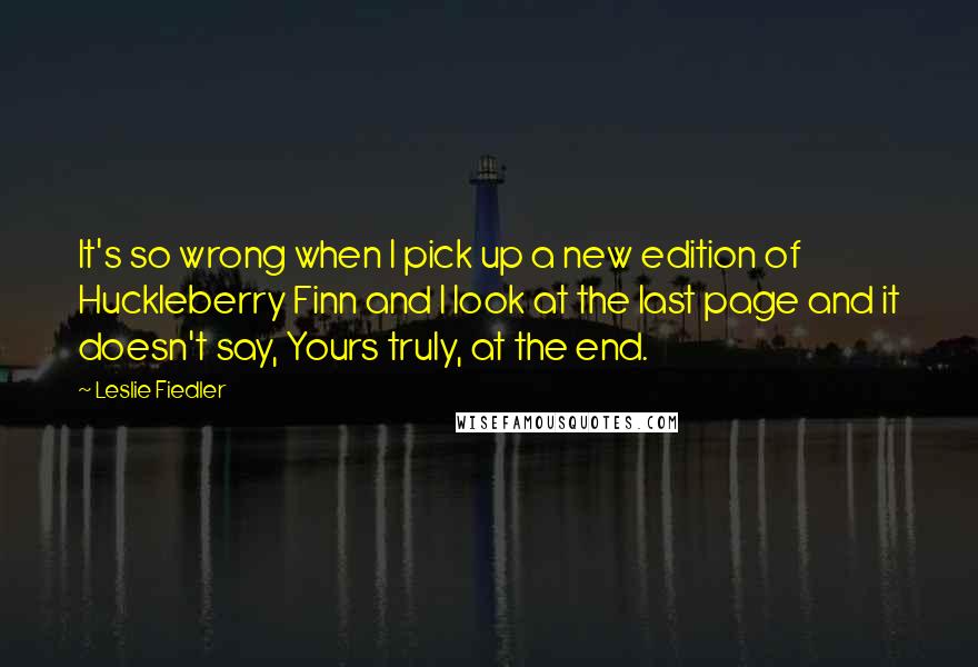 Leslie Fiedler Quotes: It's so wrong when I pick up a new edition of Huckleberry Finn and I look at the last page and it doesn't say, Yours truly, at the end.