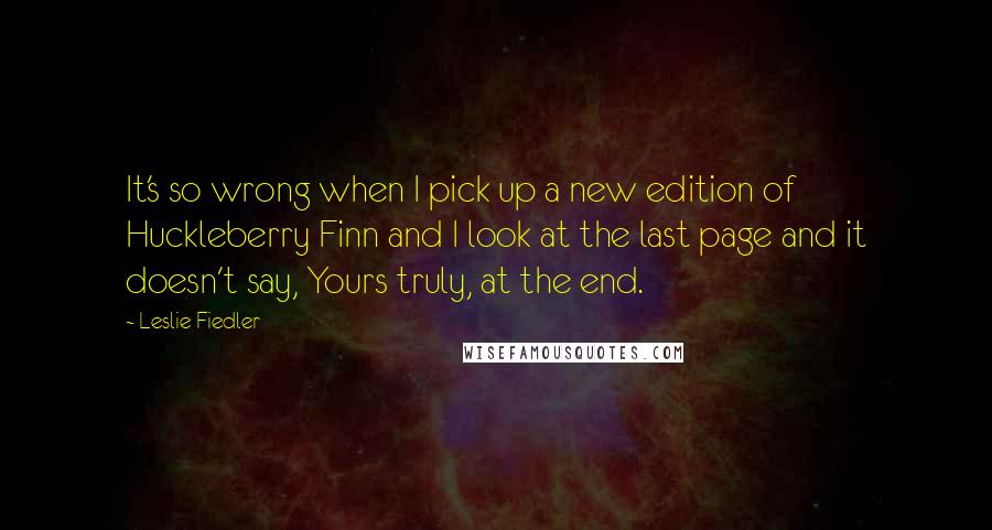 Leslie Fiedler Quotes: It's so wrong when I pick up a new edition of Huckleberry Finn and I look at the last page and it doesn't say, Yours truly, at the end.
