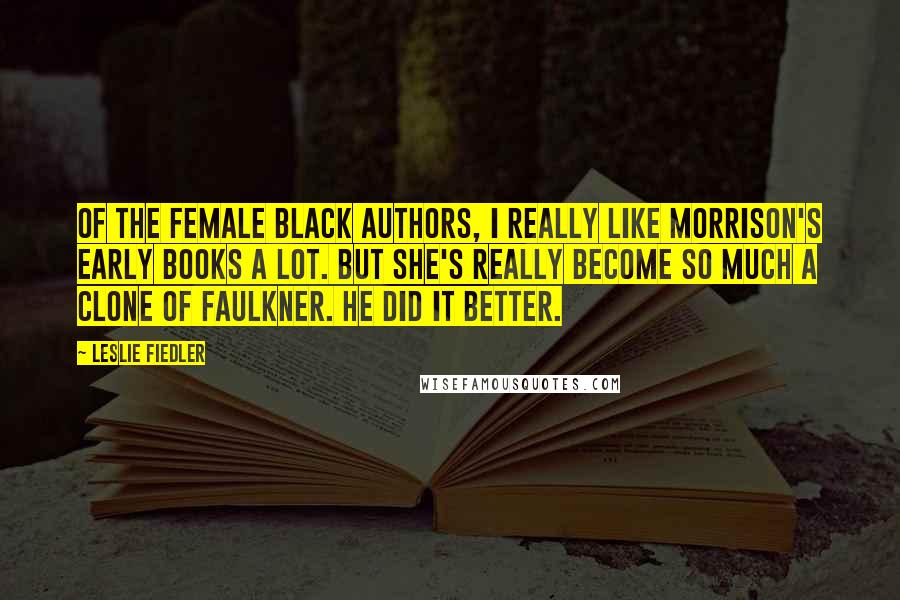 Leslie Fiedler Quotes: Of the female black authors, I really like Morrison's early books a lot. But she's really become so much a clone of Faulkner. He did it better.