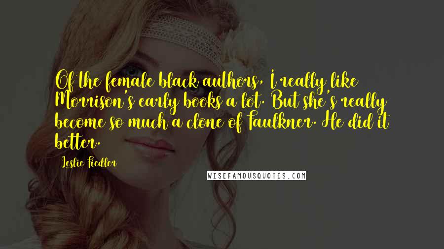 Leslie Fiedler Quotes: Of the female black authors, I really like Morrison's early books a lot. But she's really become so much a clone of Faulkner. He did it better.