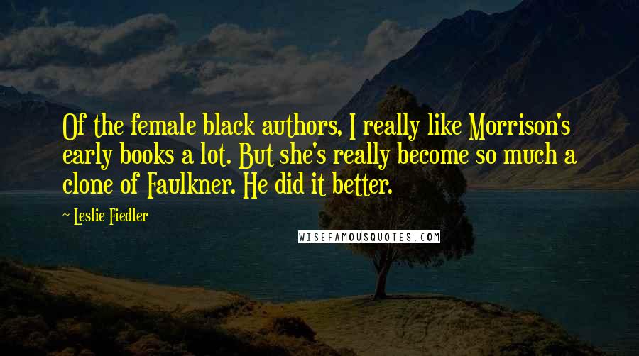 Leslie Fiedler Quotes: Of the female black authors, I really like Morrison's early books a lot. But she's really become so much a clone of Faulkner. He did it better.