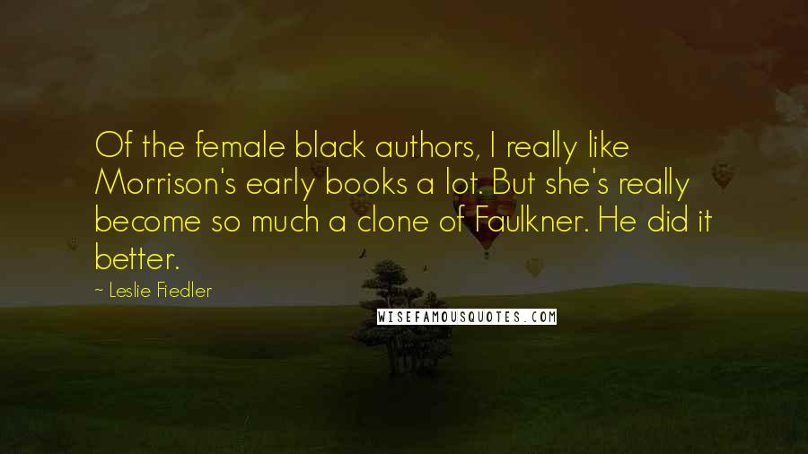 Leslie Fiedler Quotes: Of the female black authors, I really like Morrison's early books a lot. But she's really become so much a clone of Faulkner. He did it better.