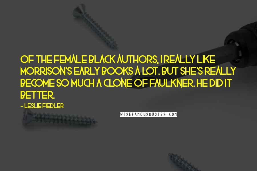 Leslie Fiedler Quotes: Of the female black authors, I really like Morrison's early books a lot. But she's really become so much a clone of Faulkner. He did it better.